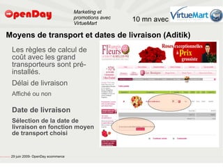 Marketing et
                                                                                           promotions avec   10 mn avec
                                                                                           VirtueMart

                             Moyens de transport et dates de livraison (Aditik)
                                                         Les règles de calcul de
                                                         coût avec les grand
                                                         transporteurs sont pré-
                                                         installés.
                                                         Délai de livraison
                                                         Affiché ou non

                                                         Date de livraison
                                                         Sélection de la date de
                                                         livraison en fonction moyen
                                                         de transport choisi


file:///home/pptfactory/temp/20090704075955/footer.jpg
                                                         29 juin 2009- OpenDay ecommerce
 