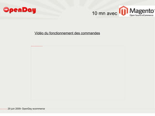 10 mn avec


                                                                                                   Vidéo du fonctionnement des commandes


                                                                            file:///home/pptfactory/temp/20090704075955/VID2OS/Magento-commande/FirstFrame.png




file:///home/pptfactory/temp/20090704075955/footer.jpg
                                                         29 juin 2009- OpenDay ecommerce
 