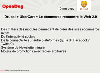 file:///home/pptfactory/temp/Drupal.png




                                                                                           10 mn avec

                                                  Drupal + UberCart = Le commerce rencontre le Web 2.0


         Des milliers des modules permettant de créer des sites ecommerce
         avec:
         De l'interactivité sociale
         De la connectivité sur autre plateformes (qui a dit Facebook?
         Twitter?)
         Système de Newslette intégré
         Moteur de promotions avec règles arbitraires




file:///home/pptfactory/temp/20090704075955/footer.jpg
                                                         29 juin 2009- OpenDay ecommerce
 
