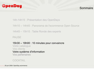 Sommaire



                                                                   14h-14h15 : Présentation des OpenDays

                                                                   14h15 – 14h45 : Panorama de l'ecommerce Open Source

                                                                   14h45 – 15h15 : Table Ronde des experts

                                                                   PAUSE

                                                                   15h30 – 18h00 : 10 minutes pour convaincre
                                                                   Votre catalogue
                                                                   Vos clients
                                                                   Votre système d'information
                                                                   Vos partenaires

                                                                   COCKTAIL
file:///home/pptfactory/temp/20090704075955/footer.jpg
                                                         29 juin 2009- OpenDay ecommerce
 