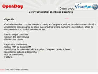 10 mn avec
                                                                                           Gérer votre relation client avec SugarCRM


                                                  Objectifs :
                                                                                                                            file:///home/pptfactory/temp/SugarCRM.png




                                                  Centralisation des comptes lorsque la boutique n'est pas le seul vecteur de commercialisation
                                                  Améliorer la connaissance du client avec d'autres leviers marketing : newsletters, offres de
                                                  coupon réduction, statistiques des ventes

                                                  Les échanges possibles
                                                  Gestion des commandes
                                                  Gestion des clients

                                                  Le principe d'utilisation :
                                                  Utiliser l'API de SugarCRM
                                                  Identifier les fonctions de l'API à appeler : Comptes, Leads, Affaires...
                                                  Identifier les actions à déclencher :
                                                  Bon de commande,
                                                  Facture,
                                                  ...



file:///home/pptfactory/temp/20090704075955/footer.jpg
                                                         29 juin 2009- OpenDay ecommerce
 