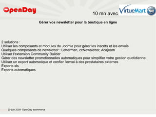 10 mn avec
                                                                                  Gérer vos newsletter pour la boutique en ligne




       2 solutions :
       Utiliser les composants et modules de Joomla pour gérer les inscrits et les envois
       Quelques composants de newsletter : Letterman, ccNewsletter, Acajoom
       Utiliser l'extension Community Builder
       Gérer des newsletter promotionnelles automatiques pour simplifier votre gestion quotidienne
       Utiliser un export automatique et confier l'envoi à des prestataires externes
       Exports xls
       Exports automatiques




file:///home/pptfactory/temp/20090704075955/footer.jpg
                                                         29 juin 2009- OpenDay ecommerce
 
