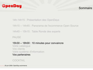 Sommaire



                                                                   14h-14h15 : Présentation des OpenDays

                                                                   14h15 – 14h45 : Panorama de l'ecommerce Open Source

                                                                   14h45 – 15h15 : Table Ronde des experts

                                                                   PAUSE

                                                                   15h30 – 18h00 : 10 minutes pour convaincre
                                                                   Votre catalogue
                                                                   Vos clients
                                                                   Votre système d'information
                                                                   Vos partenaires

                                                                   COCKTAIL
file:///home/pptfactory/temp/20090704075955/footer.jpg
                                                         29 juin 2009- OpenDay ecommerce
 