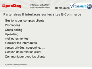 Interfacer VirtueMart
                                                                                           avec ses partenaires    10 mn avec

                                         Partenaires & interfaces sur les sites E-Commerce
                                                         Gestions des comptes clients
                                                         Promotions
                                                         Cross-selling
                                                         Up-selling
                                                         meilleures ventes
                                                         Fidéliser les internautes
                                                         ventes privées, couponing, …
                                                         Gestion de la relation client
                                                         Communiquer avec les clients

file:///home/pptfactory/temp/20090704075955/footer.jpg
                                                         29 juin 2009- OpenDay ecommerce
 