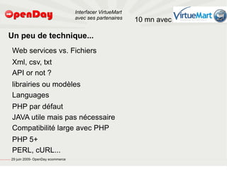 Interfacer VirtueMart
                                                                                           avec ses partenaires    10 mn avec

                                         Un peu de technique...
                                                         Web services vs. Fichiers
                                                         Xml, csv, txt
                                                         API or not ?
                                                         librairies ou modèles
                                                         Languages
                                                         PHP par défaut
                                                         JAVA utile mais pas nécessaire
                                                         Compatibilité large avec PHP
                                                         PHP 5+
                                                         PERL, cURL...
file:///home/pptfactory/temp/20090704075955/footer.jpg
                                                         29 juin 2009- OpenDay ecommerce
 