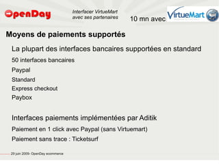 Interfacer VirtueMart
                                                                                           avec ses partenaires    10 mn avec

                             Moyens de paiements supportés
                                                         La plupart des interfaces bancaires supportées en standard
                                                         50 interfaces bancaires
                                                         Paypal
                                                         Standard
                                                         Express checkout
                                                         Paybox


                                                         Interfaces paiements implémentées par Aditik
                                                         Paiement en 1 click avec Paypal (sans Virtuemart)
                                                         Paiement sans trace : Ticketsurf

file:///home/pptfactory/temp/20090704075955/footer.jpg
                                                         29 juin 2009- OpenDay ecommerce
 
