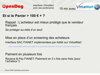 Interfacer VirtueMart
                                                                                           avec ses partenaires           10 mn avec

                             Et si le Panier > 100 € + ?
                                                         Rappel : L’acheteur est mieux protégé que le vendeur
                                                         français
                                                         Se protéger au-delà d’un seuil

                                                         Mise en place d’un screening des acheteurs
                                                         Interface SAC FIANET implémentées par Aditik sur VirtueMart
                                                             http://www.aditik.com/Actus-Aditik-et-e-commerce/detection-fraude-ecommerce-fianet.html



                                                         Paiment en plusieurs fois
                                                         Recieve & Pay FIANET: Paiement en 3 x fois sans frais (pour
                                                         l’acheteur !)


file:///home/pptfactory/temp/20090704075955/footer.jpg
                                                         29 juin 2009- OpenDay ecommerce
 