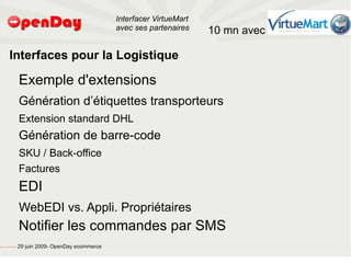 Interfacer VirtueMart
                                                                                           avec ses partenaires    10 mn avec

                             Interfaces pour la Logistique

                                                         Exemple d'extensions
                                                         Génération d’étiquettes transporteurs
                                                         Extension standard DHL
                                                         Génération de barre-code
                                                         SKU / Back-office
                                                         Factures
                                                         EDI
                                                         WebEDI vs. Appli. Propriétaires
                                                         Notifier les commandes par SMS
file:///home/pptfactory/temp/20090704075955/footer.jpg
                                                         29 juin 2009- OpenDay ecommerce
 
