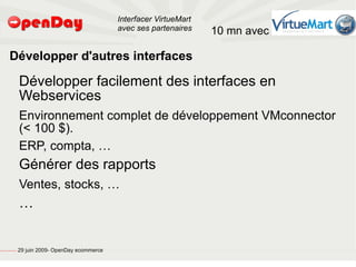 Interfacer VirtueMart
                                                                                           avec ses partenaires    10 mn avec

                             Développer d'autres interfaces

                                                         Développer facilement des interfaces en
                                                         Webservices
                                                         Environnement complet de développement VMconnector
                                                         (< 100 $).
                                                         ERP, compta, …
                                                         Générer des rapports
                                                         Ventes, stocks, …
                                                         …


file:///home/pptfactory/temp/20090704075955/footer.jpg
                                                         29 juin 2009- OpenDay ecommerce
 