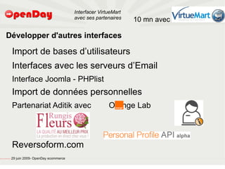Interfacer VirtueMart
                                                                                           avec ses partenaires    10 mn avec

                             Développer d'autres interfaces

                                                         Import de bases d’utilisateurs
                                                         Interfaces avec les serveurs d’Email
                                                         Interface Joomla - PHPlist
                                                         Import de données personnelles
                                                         Partenariat Aditik avec                          Orange Lab



                                                         Reversoform.com
file:///home/pptfactory/temp/20090704075955/footer.jpg
                                                         29 juin 2009- OpenDay ecommerce
 