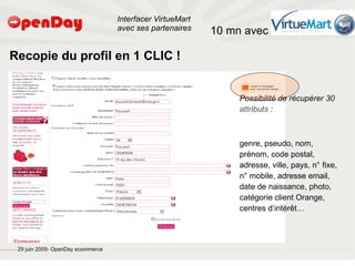 Interfacer VirtueMart
                                                                                           avec ses partenaires    10 mn avec

                             Recopie du profil en 1 CLIC !


                                                                                                                        Possibilité de récupérer 30
                                                                                                                        attributs :



                                                                                                                        genre, pseudo, nom,
                                                                                                                        prénom, code postal,
                                                                                                                        adresse, ville, pays, n° fixe,
                                                                                                                        n° mobile, adresse email,
                                                                                                                        date de naissance, photo,
                                                                                                                        catégorie client Orange,
                                                                                                                        centres d’intérêt…



file:///home/pptfactory/temp/20090704075955/footer.jpg
                                                         29 juin 2009- OpenDay ecommerce
 