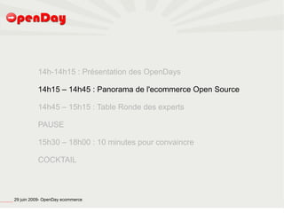 14h-14h15 : Présentation des OpenDays

                                                                   14h15 – 14h45 : Panorama de l'ecommerce Open Source

                                                                   14h45 – 15h15 : Table Ronde des experts

                                                                   PAUSE

                                                                   15h30 – 18h00 : 10 minutes pour convaincre

                                                                   COCKTAIL




file:///home/pptfactory/temp/20090704075955/footer.jpg
                                                         29 juin 2009- OpenDay ecommerce
 