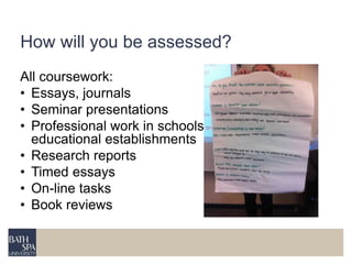 How will you be assessed? 
All coursework: 
• Essays, journals 
• Seminar presentations 
• Professional work in schools and other 
educational establishments 
• Research reports 
• Timed essays 
• On-line tasks 
• Book reviews 
 