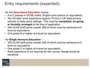 Entry requirements (expected): 
-for the Specialised Education course 
• A to C passes in GCSE maths, English and science (or equivalent); 
• Ten full days' work experience (approx 70 hrs) in UK state primary 
schools or early years settings. This must be completed, on-going 
or formally arranged at the time of application 
• 340 UCAS tariff points overall, 280 of which must be achieved at A 
level (or equivalent) 
• One grade B or higher at A level (or equivalent) 
-for Single Honours Education :- 
• 320 UCAS tariff points overall, 260 of which must be achieved at A 
level (or equivalent) 
• One grade C or higher at A level (or equivalent) 
• Work experience is not required for this course, though would be 
beneficial 
 