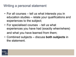 Writing a personal statement 
• For all courses – tell us what interests you in 
education studies – relate your qualifications and 
experiences to the subject; 
• For specialised courses - tell us what 
experiences you have had (exactly when/where) 
and what you have learned from them; 
• Combined subjects – discuss both subjects in 
the statement. 
 