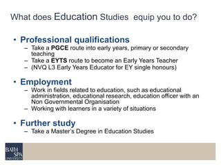 What does Education Studies equip you to do? 
• Professional qualifications 
– Take a PGCE route into early years, primary or secondary 
teaching 
– Take a EYTS route to become an Early Years Teacher 
– (NVQ L3 Early Years Educator for EY single honours) 
• Employment 
– Work in fields related to education, such as educational 
administration, educational research, education officer with an 
Non Governmental Organisation 
– Working with learners in a variety of situations 
• Further study 
– Take a Master’s Degree in Education Studies 
 