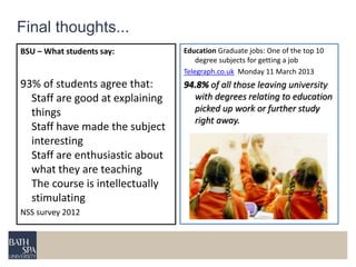 Education Graduate jobs: One of the top 10 
degree subjects for getting a job 
Telegraph.co.uk Monday 11 March 2013 
94.8% of all those leaving university 
with degrees relating to education 
picked up work or further study 
right away. 
Final thoughts... 
BSU – What students say: 
93% of students agree that: 
Staff are good at explaining 
things 
Staff have made the subject 
interesting 
Staff are enthusiastic about 
what they are teaching 
The course is intellectually 
stimulating 
NSS survey 2012 
 