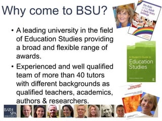 Why come to BSU? 
• A leading university in the field 
of Education Studies providing 
a broad and flexible range of 
awards. 
• Experienced and well qualified 
team of more than 40 tutors 
with different backgrounds as 
qualified teachers, academics, 
authors & researchers. 
 