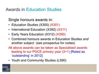 Awards in Education Studies 
Single honours awards in: 
• Education Studies (X300) (X301) 
• International Education (X392) (X311) 
• Early Years Education (X312) (X390) 
• Combined honours awards in Education Studies and 
another subject (see prospectus for codes) 
All above awards can be taken as Specialised awards 
leading to our PGCE primary year (3+1) [Rated as 
‘outstanding’ in 2012] 
• Youth and Community Studies (L590) 
 