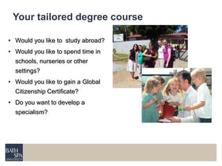 Your tailored degree course 
• Would you like to study abroad? 
• Would you like to spend time in 
schools, nurseries or other 
settings? 
• Would you like to gain a Global 
Citizenship Certificate? 
• Do you want to develop a 
specialism? 
 