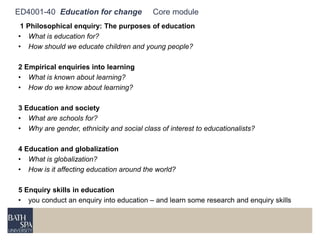 ED4001-40 Education for change Core module 
1 Philosophical enquiry: The purposes of education 
• What is education for? 
• How should we educate children and young people? 
2 Empirical enquiries into learning 
• What is known about learning? 
• How do we know about learning? 
3 Education and society 
• What are schools for? 
• Why are gender, ethnicity and social class of interest to educationalists? 
4 Education and globalization 
• What is globalization? 
• How is it affecting education around the world? 
5 Enquiry skills in education 
• you conduct an enquiry into education – and learn some research and enquiry skills 
 
