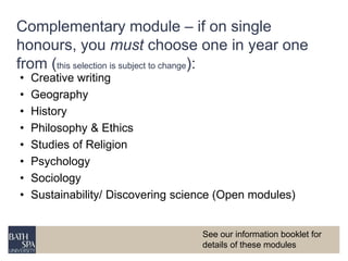 Complementary module – if on single 
honours, you must choose one in year one 
from (this selection is subject to change): 
• Creative writing 
• Geography 
• History 
• Philosophy & Ethics 
• Studies of Religion 
• Psychology 
• Sociology 
• Sustainability/ Discovering science (Open modules) 
See our information booklet for 
details of these modules 
 