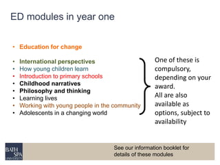 ED modules in year one 
• Education for change 
• International perspectives 
• How young children learn 
• Introduction to primary schools 
• Childhood narratives 
• Philosophy and thinking 
• Learning lives 
• Working with young people in the community 
• Adolescents in a changing world 
One of these is 
compulsory, 
depending on your 
award. 
All are also 
available as 
options, subject to 
availability 
See our information booklet for 
details of these modules 
 