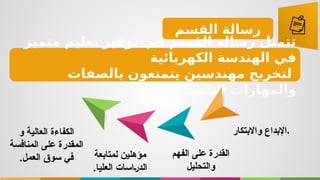 ‫القسم‬ ‫رسالة‬
‫متميز‬ ‫تعليم‬ ‫توفير‬ ‫في‬ ‫القسم‬ ‫رسالة‬ ‫تتمثل‬
‫الكهربائية‬ ‫الهندسة‬ ‫في‬
‫بالصفات‬ ‫يتمتعون‬ ‫مهندسين‬ ‫لتخريج‬
:‫التالية‬ ‫والمهارات‬
‫و‬ ‫العالية‬ ‫الكفاءة‬
‫المنافسة‬ ‫على‬ ‫المقدرة‬
.‫العمل‬ ‫سوق‬ ‫في‬ ‫مؤهلين‬
‫لمتابعة‬
‫العليا‬ ‫اسات‬$‫ر‬‫الد‬
.
‫الفهم‬ ‫على‬ ‫القدرة‬
‫والتح‬
‫ليل‬
‫واالبتكار‬ ‫اإلبداع‬.
 