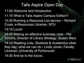 Talis Aspire Open Day
11:00 Welcome and introduction
11.15 What is Talis Aspire Campus Edition?
12:30 Running a Resource List service – Richard
Cross, e-Resources Librarian, NTU
13:15 Lunch
13:45 Making an effective business case - Pat
Simons, Director of Library Strategy, Queen Mary
14:10 Reading Lists, Students & Academics what
they say; what we can do - Linda Jones, Faculty
Librarian, University of Portsmouth
14:30 And so to the future..
 