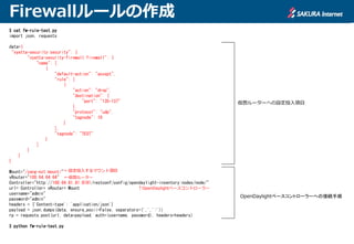 Firewallルールの作成
$ cat fw-rule-test.py
import json, requests
data={
"vyatta-security:security": {
"vyatta-security-firewall:firewall": {
"name": [
{
"default-action": "accept",
"rule": [
{
"action": "drop",
"destination": {
"port": "135-137"
},
"protocol": "udp",
"tagnode": 10
}
],
"tagnode": "TEST"
}
]
}
}
}
Mount="/yang-ext:mount/"
vRouter="100.64.64.64"
Controller="http://100.64.81.81:8181/restconf/config/opendaylight-inventory:nodes/node/"
url= Controller+ vRouter+ Mount
username="admin"
password="admin"
headers = {'Content-type': 'application/json'}
payload = json.dumps(data, ensure_ascii=False, separators=(',',':'))
rp = requests.post(url, data=payload, auth=(username, password), headers=headers)
$ python fw-rule-test.py
仮想ルーターへの設定投入項目
OpenDaylightベースコントローラーへの接続手順
↑OpenDaylightベースコントローラー
←仮想ルーター
←設定投入するマウント項目
 