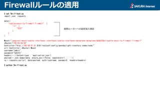 Firewallルールの適用
$ cat fw-if-test.py
import json, requests
data={
"vyatta-security-firewall:firewall": {
"in": [
"TEST"
]
}
}
Mount="/yang-ext:mount/vyatta-interfaces:interfaces/vyatta-interfaces-dataplane:dataplane/dp0p224p1/vyatta-security-firewall:firewall"
vRouter="100.64.64.64"
Controller="http://100.64.81.81:8181/restconf/config/opendaylight-inventory:nodes/node/"
url= Controller+ vRouter+ Mount
username="admin"
password="SeCrEt"
headers = {'Content-type': 'application/json'}
payload = json.dumps(data, ensure_ascii=False, separators=(',',':'))
rp = requests.put(url, data=payload, auth=(username, password), headers=headers)
$ python fw-if-test.py
仮想ルーターへの設定投入項目
 