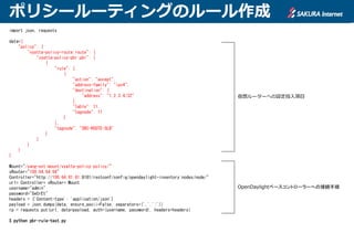ポリシールーティングのルール作成
import json, requests
data={
"policy": {
"vyatta-policy-route:route": {
"vyatta-policy-pbr:pbr": [
{
"rule": [
{
"action": "accept",
"address-family": "ipv4",
"destination": {
"address": "1.2.3.4/32"
},
"table": 11,
"tagnode": 11
}
],
"tagnode": "SRC-ROUTE-SLB"
}
]
}
}
}
Mount="/yang-ext:mount/vyatta-policy:policy/"
vRouter="100.64.64.64"
Controller="http://100.64.81.81:8181/restconf/config/opendaylight-inventory:nodes/node/"
url= Controller+ vRouter+ Mount
username="admin"
password="SeCrEt"
headers = {'Content-type': 'application/json'}
payload = json.dumps(data, ensure_ascii=False, separators=(',',':'))
rp = requests.put(url, data=payload, auth=(username, password), headers=headers)
$ python pbr-rule-test.py
仮想ルーターへの設定投入項目
OpenDaylightベースコントローラーへの接続手順
 