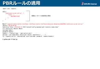 PBRルールの適用
import json, requests
data={
"vyatta-policy-pbr:policy": {
"route": [
"SRC-ROUTE-SLB"
]
}
}
Mount="/yang-ext:mount/vyatta-interfaces:interfaces/vyatta-interfaces-dataplane:dataplane/dp0p224p1/vyatta-policy-pbr:policy/"
vRouter="100.64.64.64"
Controller="http://100.64.81.81:8181/restconf/config/opendaylight-inventory:nodes/node/"
url= Controller+ vRouter+ Mount
username="admin"
password="SeCrEt"
headers = {'Content-type': 'application/json'}
payload = json.dumps(data, ensure_ascii=False, separators=(',',':'))
rp = requests.put(url, data=payload, auth=(username, password), headers=headers)
$ python pbr-if-test.py
仮想ルーターへの設定投入項目
 