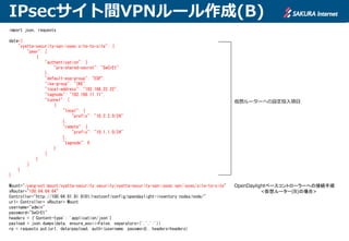 IPsecサイト間VPNルール作成(B)
import json, requests
data={
"vyatta-security-vpn-ipsec:site-to-site": {
"peer": [
{
"authentication": {
"pre-shared-secret": "SeCrEt"
},
"default-esp-group": "ESP",
"ike-group": "IKE",
"local-address": "192.168.22.22",
"tagnode": "192.168.11.11",
"tunnel": [
{
"local": {
"prefix": "10.2.2.0/24"
},
"remote": {
"prefix": "10.1.1.0/24"
},
"tagnode": 0
}
]
}
]
}
}
Mount="/yang-ext:mount/vyatta-security:security/vyatta-security-vpn-ipsec:vpn/ipsec/site-to-site"
vRouter="100.64.64.64"
Controller="http://100.64.81.81:8181/restconf/config/opendaylight-inventory:nodes/node/"
url= Controller+ vRouter+ Mount
username="admin"
password="SeCrEt"
headers = {'Content-type': 'application/json'}
payload = json.dumps(data, ensure_ascii=False, separators=(',',':'))
rp = requests.put(url, data=payload, auth=(username, password), headers=headers)
仮想ルーターへの設定投入項目
OpenDaylightベースコントローラーへの接続手順
<仮想ルーター(B)の場合>
 
