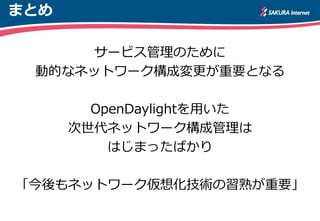 まとめ
サービス管理のために
動的なネットワーク構成変更が重要となる
OpenDaylightを用いた
次世代ネットワーク構成管理は
はじまったばかり
「今後もネットワーク仮想化技術の習熟が重要」
 