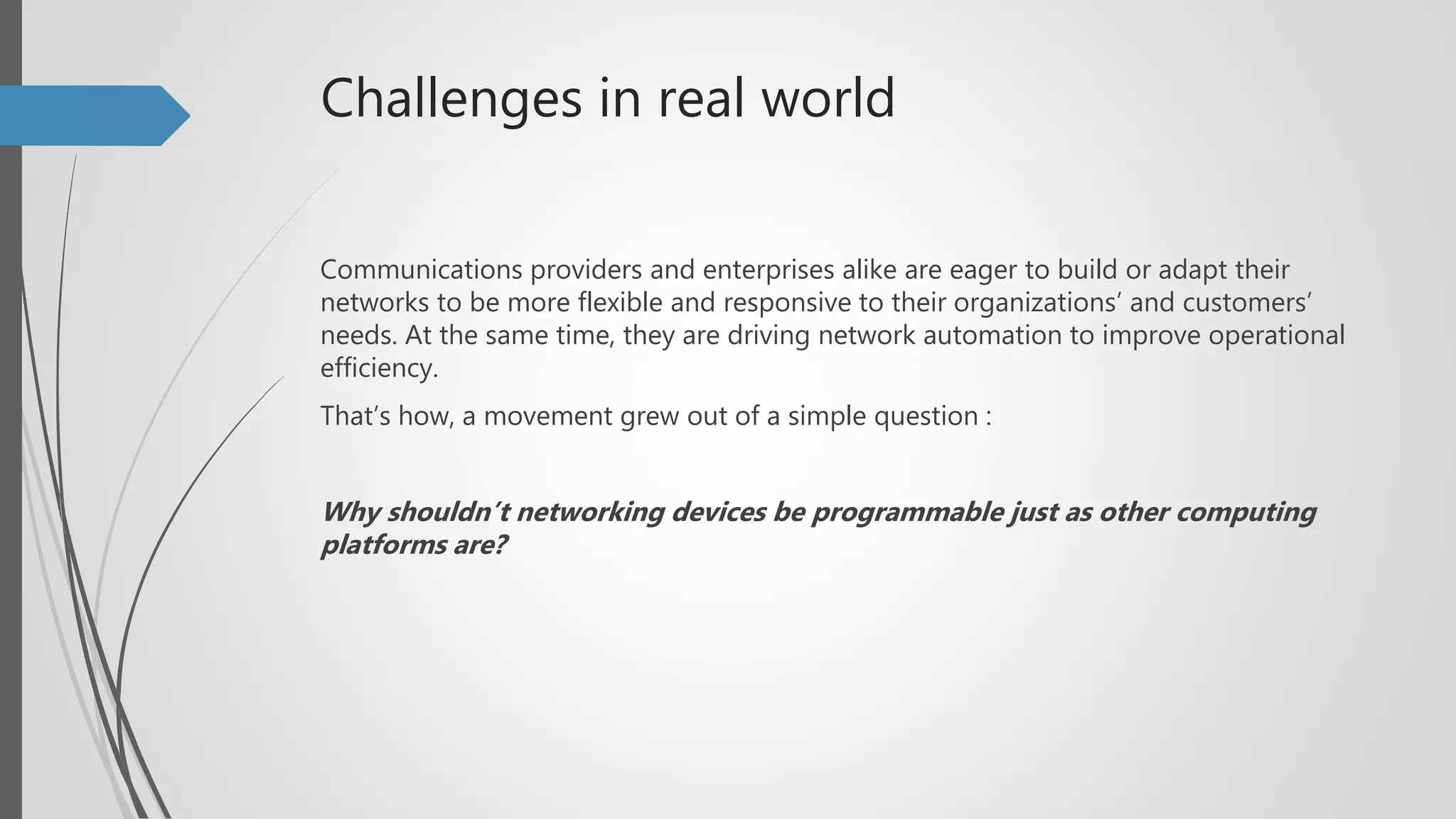 Challenges in real world
Communications providers and enterprises alike are eager to build or adapt their
networks to be more flexible and responsive to their organizations’ and customers’
needs. At the same time, they are driving network automation to improve operational
efficiency.
That’s how, a movement grew out of a simple question :
Why shouldn’t networking devices be programmable just as other computing
platforms are?
 