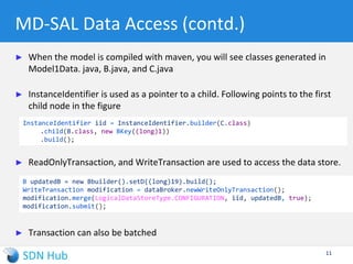 Module model1
Namespace “urn:model1”
MD-SAL Data Access
► Model-driven SAL is the kernel of the OpenDaylight controller!
► It manages the contracts and state exchanges between every application. It
does this adaptation by managing centralized state
► Takes in the YANG model at runtime and constructs the tree in the data store
 For the YANG model in previous slide, here is the view of the root and its children
11
C
B
id=1
Leaf D
Val=9
Leaf D
Val=16
Leaf D
Val=2
B
id=2
B
id=3
/restconf/config/model1:C
/restconf/config/model1:C/B/3
 