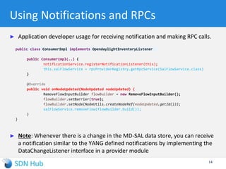 Two types of data store
► For the same model, there are two types of data store
maintained by MD-SAL
 Config store: App developers typically use this to store user input and
associated derived state for apps
 Operational store: Typically used to keep transient ephemeral state
► Choice of store has implications on RESTconf and persistence
 Config store is always kept persistent. There is control on how many
replicas to keep
 Operational store cannot be changed over RESTconf
14
 