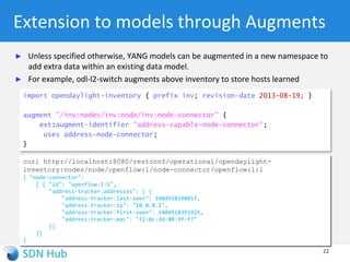 ODL’s opendaylight-inventory.yang (Lithium)
notification node-updated {
status deprecated;
leaf node-ref {
type node-ref;
}
uses node;
}
notification node-connector-updated {
status deprecated;
leaf node-connector-ref {
type node-connector-ref;
}
uses node-connector;
}
notification node-removed {
status deprecated;
leaf node-ref {
type node-ref;
}
}
notification node-connector-removed {
status deprecated;
leaf node-connector-ref {
type node-connector-ref;
}
}
}
grouping node {
leaf id {
type node-id;
}
list "node-connector" {
key "id";
uses node-connector;
}
}
grouping node-connector {
leaf id {
type node-connector-id;
}
}
container nodes {
list node {
key "id";
uses node;
. . .
}
}
module opendaylight-inventory {
namespace
"urn:opendaylight:inventory";
prefix inv;
typedef node-id {
type inet:uri;
}
typedef node-connector-id {
type inet:uri;
}
typedef node-ref {
type instance-identifier;
}
typedef node-connector-ref {
type instance-identifier;
}
Augmentation made by
OpenFlow plugin for storing:
1. All switch description
2. All OpenFlow features
3. All tables and its flows
4. All meters, groups
22
 