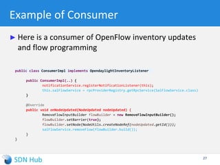 Data Store Management
► Persistence
 Everything that gets into a shard is stored in-memory and on the disk.
 Restarting the controller will reconstitute the state of the shards from the
persisted data.
► Clustering
 Multiple controller instances can interwork and share state (for backup reasons
rather than load-sharing)
 One leader (writer) and multiple followers (read-only) where state consistency is
achieved using RAFT algorithm
► Sharding
 The big in-memory MD-SAL tree is broken up into a bunch of smaller sub-trees
such that 1 model is 1 shard (e.g., inventory, topology and default).
27
 