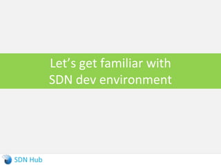 OpenDaylight External Interfaces
► Southbound:
 Built-in NETCONF client and BGP speaker to interact with legacy control planes
and orchestrate them
 Plugin for OpenFlow 1.0 and 1.3 support
 Plugin for OVSDB that works with OVS schema (VTEP schema in future)
► Northbound:
 REST and NETCONF for receiving intent data
Controller platform
OpenFlow OVSDB NETCONF BGP
Network
functions
State
mgmt
App/
Logic
Service intent and policy
Device manager
NETCONF REST
Service
models
Device
models
 