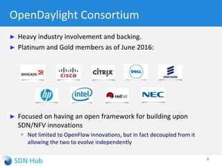 OpenDaylight Consortium
► Heavy industry involvement and backing.
► Platinum and Gold members as of June 2016:
► Focused on having an open framework for building upon
SDN/NFV innovations
 Not limited to OpenFlow innovations, but in fact decoupled from it
allowing the two to evolve independently
3
 