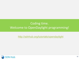 For exercise 1 of programming OpenFlow rules using REST API
opendaylight-user@root> feature:install odl-openflowplugin-all
opendaylight-user@root> feature:install odl-restconf
For exercise 2 of configuring NETCONF device
opendaylight-user@root> feature:install odl-netconf-connector-all
For enabling basic ping between mininet hosts using L2 Hub
opendaylight-user@root> feature:install sdnhub-tutorial-learning-switch
Running OpenDaylight Controller
$ cd SDNHub_Opendaylight_Tutorial
$ cd distribution/opendaylight-karaf/target/assembly/
$ ./bin/karaf clean
opendaylight-user@root> feature:list (get all apps available)
42
sdnhub-
tutorial
-tapapp
already
installed
Note: The tutorial project did not need all ODL libraries or source code
 