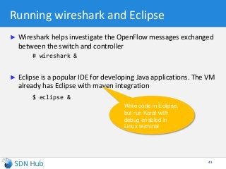 Running wireshark and Eclipse
► Wireshark helps investigate the OpenFlow messages exchanged
between the switch and controller
# wireshark &
► Eclipse is a popular IDE for developing Java applications. The VM
already has Eclipse with maven integration
$ eclipse &
43
Write code in Eclipse,
but run Karaf with
debug enabled in
Linux terminal
 