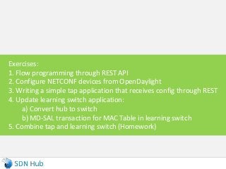 Exercises:
1. Flow programming through REST API
2. Configure NETCONF devices from OpenDaylight
3. Writing a simple tap application that receives config through REST
4. Update learning switch application:
a) Convert hub to switch
b) MD-SAL transaction for MAC Table in learning switch
5. Combine tap and learning switch (Homework)
 