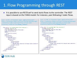 1. Flow Programming through REST
► It is possible to use RESTconf to send static flows to the controller. The REST
input is based on the YANG model. For instance, post following 2 static flows.
curl -X PUT –H “Content-Type: application/xml”
http://localhost:8181/restconf/config/opendaylight
-inventory:nodes/node/openflow:1/flow-node-
inventory:table/0/flow/Dummy_forward
curl -X PUT –H “Content-Type: application/xml”
http://localhost:8181/restconf/config/opendaylight
-inventory:nodes/node/openflow:1/flow-node-
inventory:table/0/flow/Dummy_reverse
<flow xmlns="urn:opendaylight:flow:inventory">
<id>Dummy_forward</id>
<flow-name>Dummy_forward</flow-name>
<table_id>0</table_id>
<match>
<in-port>1</in-port>
</match>
<instructions>
<instruction>
<order>0</order>
<apply-actions>
<action>
<order>0</order>
<output-action>
<output-node-connector>2</output-node-connector>
</output-action>
</action>
</apply-actions>
</instruction>
</instructions>
</flow>
<flow xmlns="urn:opendaylight:flow:inventory">
<id>Dummy_reverse</id>
<flow-name>Dummy_reverse</flow-name>
<table_id>0</table_id>
<match>
<in-port>2</in-port>
</match>
<instructions>
<instruction>
<order>0</order>
<apply-actions>
<action>
<order>0</order>
<output-action>
<output-node-connector>1</output-node-connector>
</output-action>
</action>
</apply-actions>
</instruction>
</instructions>
</flow>
 