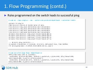 1. Flow Programming (contd.)
► Rules programmed on the switch leads to successful ping
46
$ sudo mn --topo single,3 --mac --switch ovsk,protocols=OpenFlow13 --controller remote
mininet> h1 ping h2
PING 10.0.0.2 (10.0.0.2) 56(84) bytes of data.
From 10.0.0.1 icmp_seq=1 Destination Host Unreachable
From 10.0.0.1 icmp_seq=2 Destination Host Unreachable
From 10.0.0.1 icmp_seq=3 Destination Host Unreachable
From 10.0.0.1 icmp_seq=4 Destination Host Unreachable
64 bytes from 10.0.0.1: icmp_seq=5 ttl=64 time=0.409 ms
64 bytes from 10.0.0.1: icmp_seq=6 ttl=64 time=0.070 ms
64 bytes from 10.0.0.1: icmp_seq=7 ttl=64 time=0.099 ms
64 bytes from 10.0.0.1: icmp_seq=8 ttl=64 time=0.127 ms
--- 10.0.0.2 ping statistics ---
12 packets transmitted, 4 received, +8 errors, 66% packet loss, time 11078ms
rtt min/avg/max/mdev = 0.070/0.176/0.409/0.136 ms, pipe 4
$ sudo ovs-ofctl dump-flows –OOpenFlow13 s1
OFPST_FLOW reply (OF1.3) (xid=0x2):
cookie=0x0, duration=183.006s, table=0, n_packets=8, n_bytes=560, idle_timeout=300,
hard_timeout=600, in_port=1 actions=output:2
cookie=0x0, duration=181.657s, table=0, n_packets=6, n_bytes=476, idle_timeout=300,
hard_timeout=600, in_port=2 actions=output:1
 