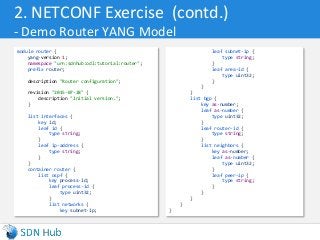 2. NETCONF Exercise (contd.)
- Demo Router YANG Model
module router {
yang-version 1;
namespace "urn:sdnhub:odl:tutorial:router";
prefix router;
description "Router configuration";
revision "2015-07-28" {
description "Initial version.";
}
list interfaces {
key id;
leaf id {
type string;
}
leaf ip-address {
type string;
}
}
container router {
list ospf {
key process-id;
leaf process-id {
type uint32;
}
list networks {
key subnet-ip;
leaf subnet-ip {
type string;
}
leaf area-id {
type uint32;
}
}
}
list bgp {
key as-number;
leaf as-number {
type uint32;
}
leaf router-id {
type string;
}
list neighbors {
key as-number;
leaf as-number {
type uint32;
}
leaf peer-ip {
type string;
}
}
}
}
}
 