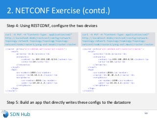 2. NETCONF Exercise (contd.)
Step 4: Using RESTCONF, configure the two devices
Step 5: Build an app that directly writes these configs to the datastore
50
curl -X PUT –H “Content-Type: application/xml”
http://localhost:8181/restconf/config/network-
topology:network-topology/topology/topology-
netconf/node/router1/yang-ext:mount/router:router
<router xmlns="urn:sdnhub:odl:tutorial:router">
<ospf>
<process-id>1</process-id>
<networks>
<subnet-ip>100.100.100.0/24</subnet-ip>
<area-id>10</area-id>
</networks>
</ospf>
<bgp>
<as-number>1000</as-number>
<router-id>10.10.1.1</router-id>
<neighbors>
<as-number>2000</as-number>
<peer-ip>10.10.1.2</peer-ip>
</neighbors>
</bgp>
</router>
curl -X PUT –H “Content-Type: application/xml”
http://localhost:8181/restconf/config/network-
topology:network-topology/topology/topology-
netconf/node/router2/yang-ext:mount/router:router
<router xmlns="urn:sdnhub:odl:tutorial:router">
<ospf>
<process-id>1</process-id>
<networks>
<subnet-ip>100.100.200.0/24</subnet-ip>
<area-id>10</area-id>
</networks>
</ospf>
<bgp>
<as-number>2000</as-number>
<router-id>10.10.1.2</router-id>
<neighbors>
<as-number>1000</as-number>
<peer-ip>10.10.1.1</peer-ip>
</neighbors>
</bgp>
</router>
 