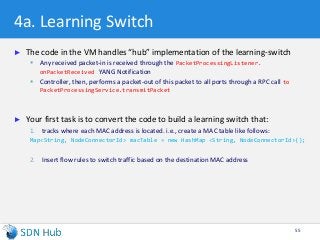 4a. Learning Switch
► The code in the VM handles “hub” implementation of the learning-switch
 Any received packet-in is received through the PacketProcessingListener.
onPacketReceived YANG Notification
 Controller, then, performs a packet-out of this packet to all ports through a RPC call to
PacketProcessingService.transmitPacket
► Your first task is to convert the code to build a learning switch that:
1. tracks where each MAC address is located. i.e., create a MAC table like follows:
Map<String, NodeConnectorId> macTable = new HashMap <String, NodeConnectorId>();
2. Insert flow rules to switch traffic based on the destination MAC address
55
 